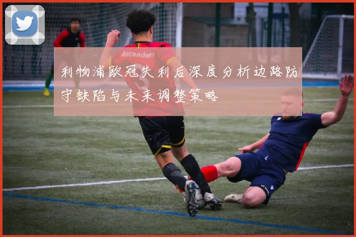 利物浦欧冠失利后深度分析边路防守缺陷与未来调整策略