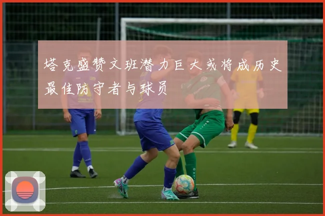 塔克盛赞文班潜力巨大或将成历史最佳防守者与球员